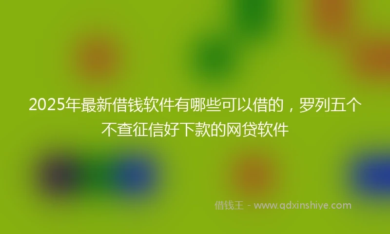 2025年最新借钱软件有哪些可以借的，罗列五个不查征信好下款的网贷软件