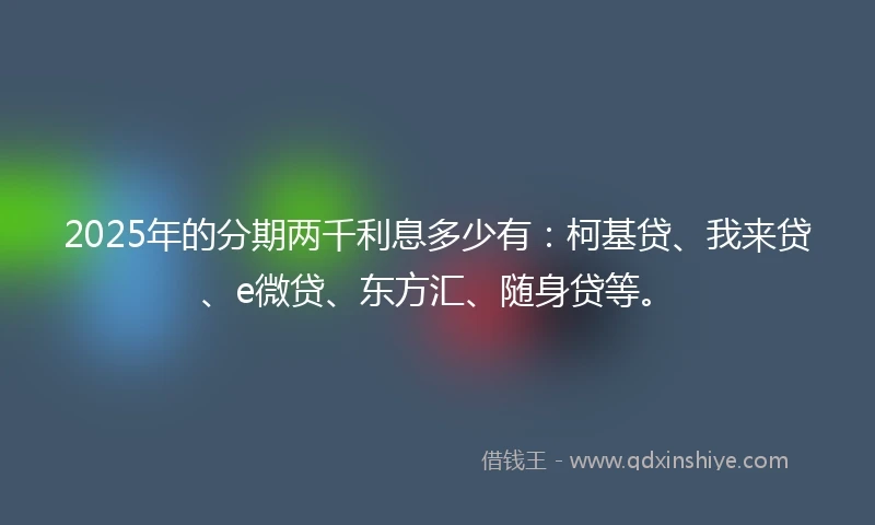 2025年的分期两千利息多少有：柯基贷、我来贷、e微贷、东方汇、随身贷等。