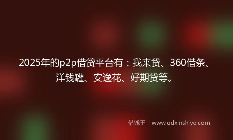 2025年的p2p借贷平台有：我来贷、360借条、洋钱罐、安逸花、好期贷等。