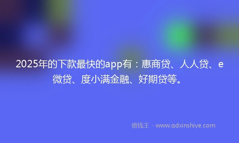 2025年的下款最快的app有：惠商贷、人人贷、e微贷、度小满金融、好期贷等。