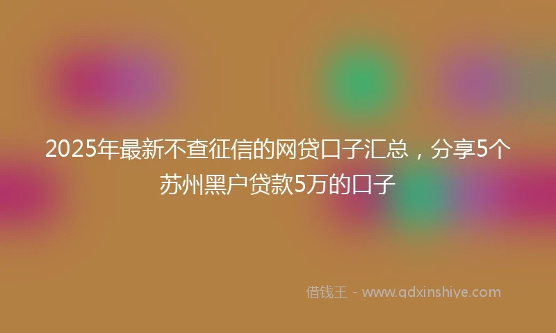 2025年最新不查征信的网贷口子汇总，分享5个苏州黑户贷款5万的口子
