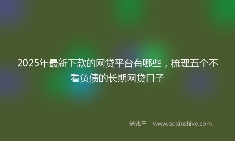 2025年最新下款的网贷平台有哪些，梳理五个不看负债的长期网贷口子