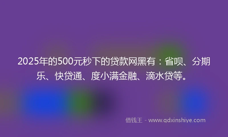 2025年的500元秒下的贷款网黑有：省呗、分期乐、快贷通、度小满金融、滴水贷等。