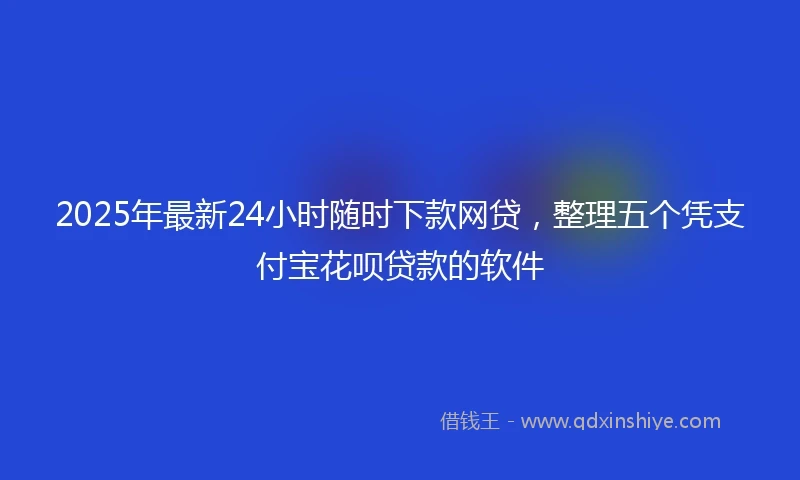 2025年最新24小时随时下款网贷，整理五个凭支付宝花呗贷款的软件