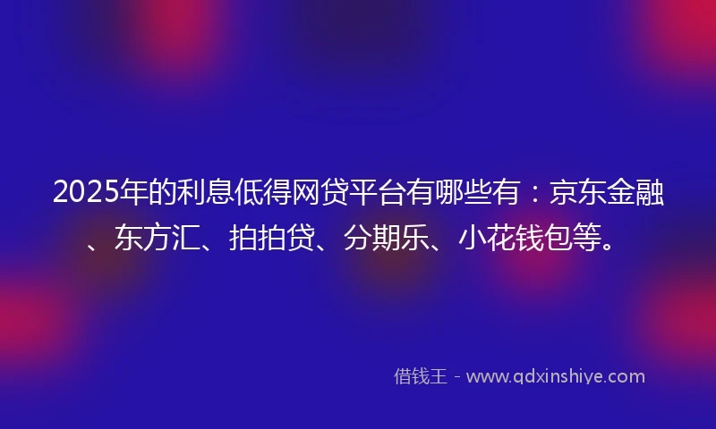 2025年的利息低得网贷平台有哪些有：京东金融、东方汇、拍拍贷、分期乐、小花钱包等。