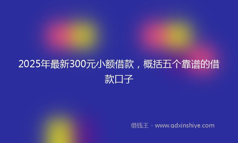 2025年最新300元小额借款，概括五个靠谱的借款口子