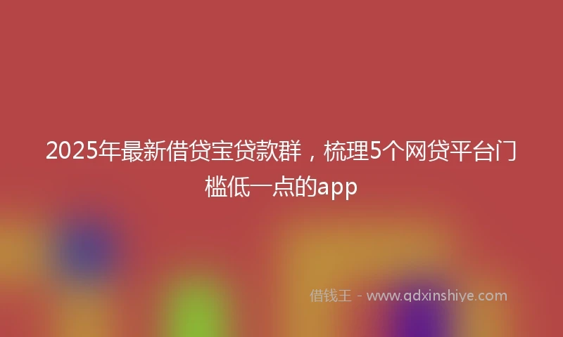 2025年最新借贷宝贷款群，梳理5个网贷平台门槛低一点的app