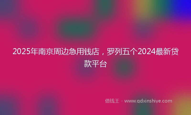 2025年南京周边急用钱店，罗列五个2024最新贷款平台