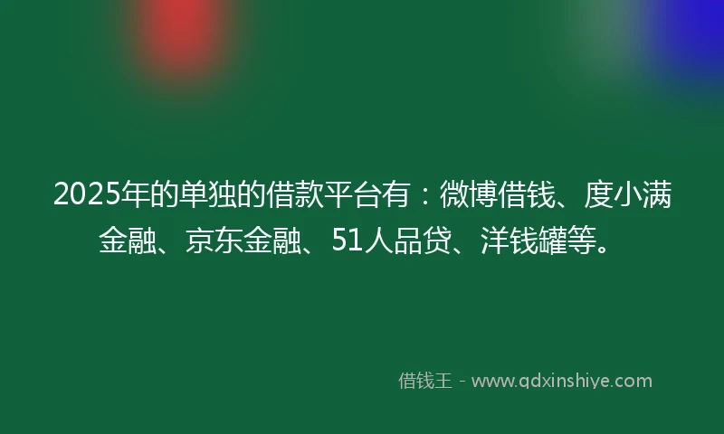2025年的单独的借款平台有：微博借钱、度小满金融、京东金融、51人品贷、洋钱罐等。
