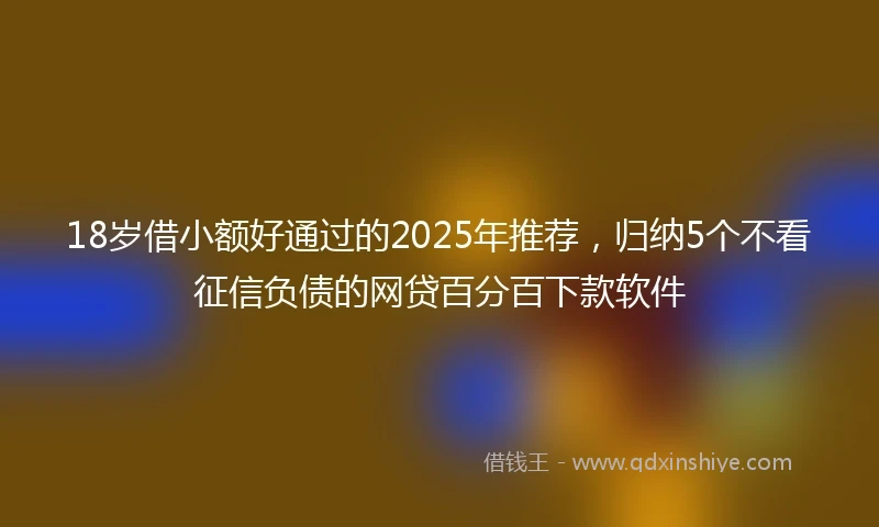 18岁借小额好通过的2025年推荐，归纳5个不看征信负债的网贷百分百下款软件