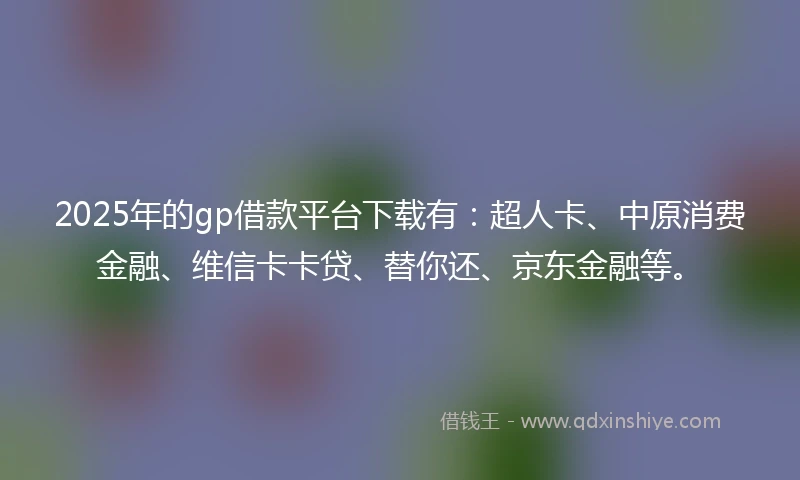 2025年的gp借款平台下载有：超人卡、中原消费金融、维信卡卡贷、替你还、京东金融等。