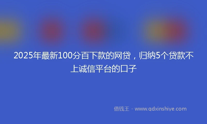 2025年最新100分百下款的网贷，归纳5个贷款不上诚信平台的口子