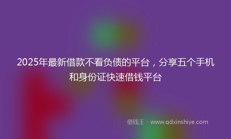 2025年最新借款不看负债的平台，分享五个手机和身份证快速借钱平台