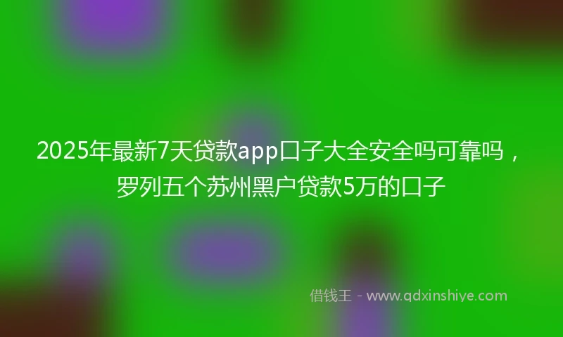 2025年最新7天贷款app口子大全安全吗可靠吗，罗列五个苏州黑户贷款5万的口子