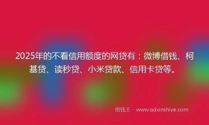 2025年的不看信用额度的网贷有：微博借钱、柯基贷、读秒贷、小米贷款、信用卡贷等。