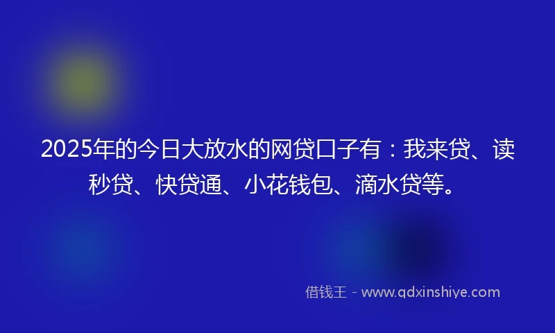 2025年的今日大放水的网贷口子有：我来贷、读秒贷、快贷通、小花钱包、滴水贷等。