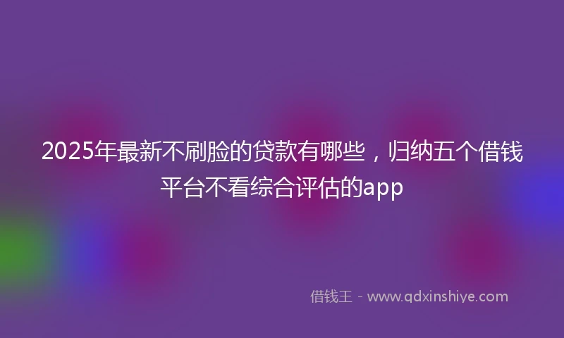 2025年最新不刷脸的贷款有哪些，归纳五个借钱平台不看综合评估的app