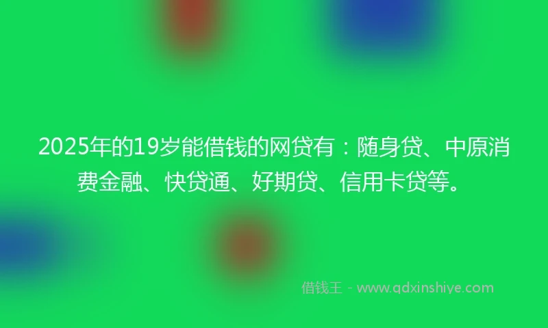 2025年的19岁能借钱的网贷有：随身贷、中原消费金融、快贷通、好期贷、信用卡贷等。