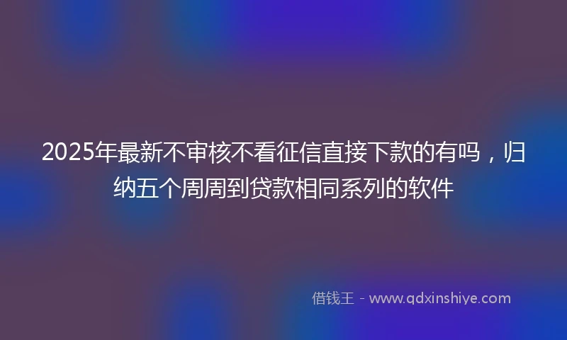 2025年最新不审核不看征信直接下款的有吗，归纳五个周周到贷款相同系列的软件