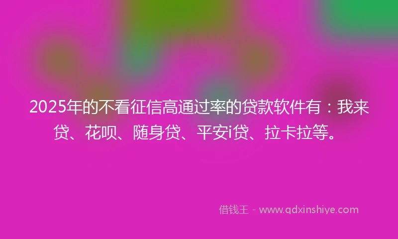 2025年的不看征信高通过率的贷款软件有：我来贷、花呗、随身贷、平安i贷、拉卡拉等。