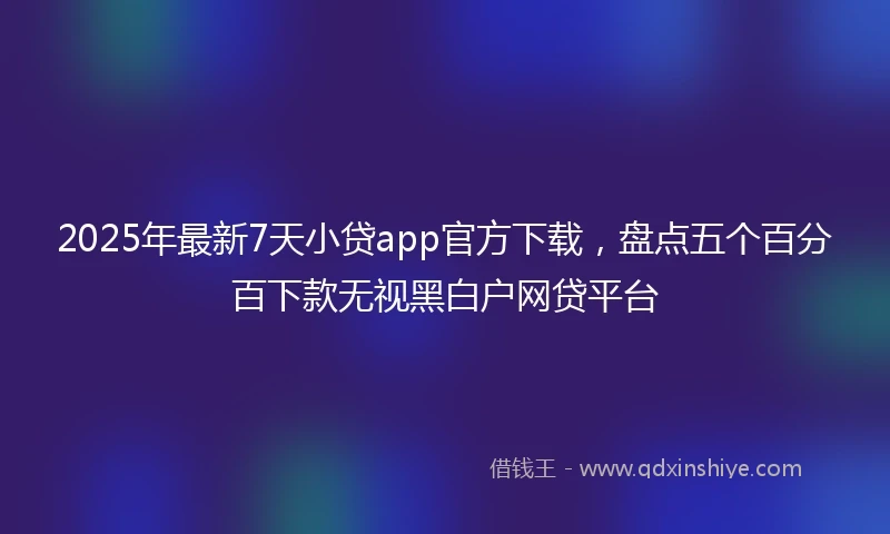 2025年最新7天小贷app官方下载，盘点五个百分百下款无视黑白户网贷平台