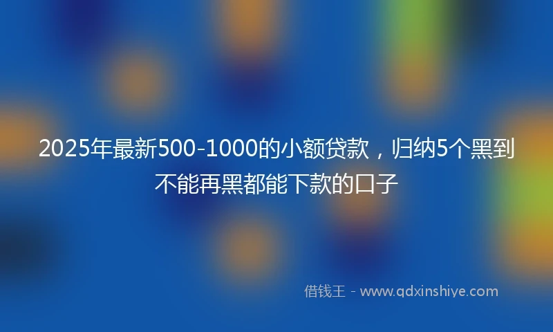 2025年最新500-1000的小额贷款，归纳5个黑到不能再黑都能下款的口子