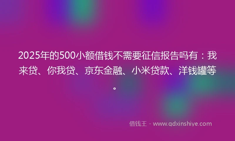 2025年的500小额借钱不需要征信报告吗有：我来贷、你我贷、京东金融、小米贷款、洋钱罐等。