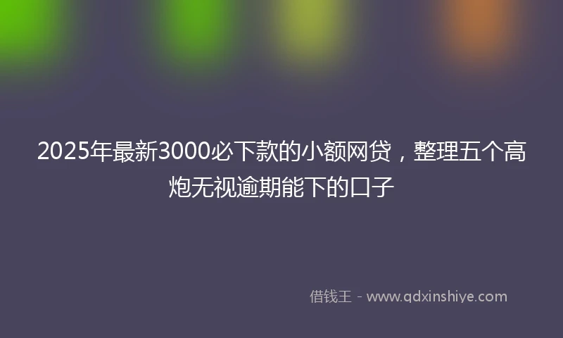 2025年最新3000必下款的小额网贷，整理五个高炮无视逾期能下的口子