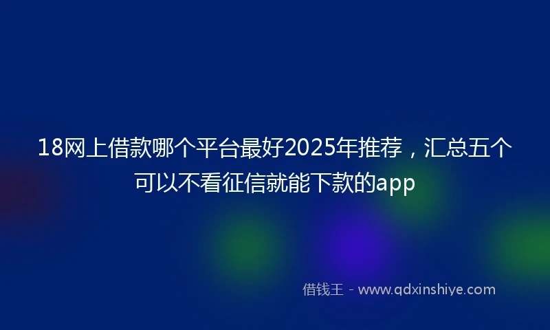 18网上借款哪个平台最好2025年推荐，汇总五个可以不看征信就能下款的app