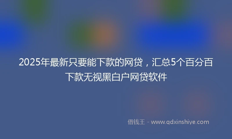 2025年最新只要能下款的网贷，汇总5个百分百下款无视黑白户网贷软件