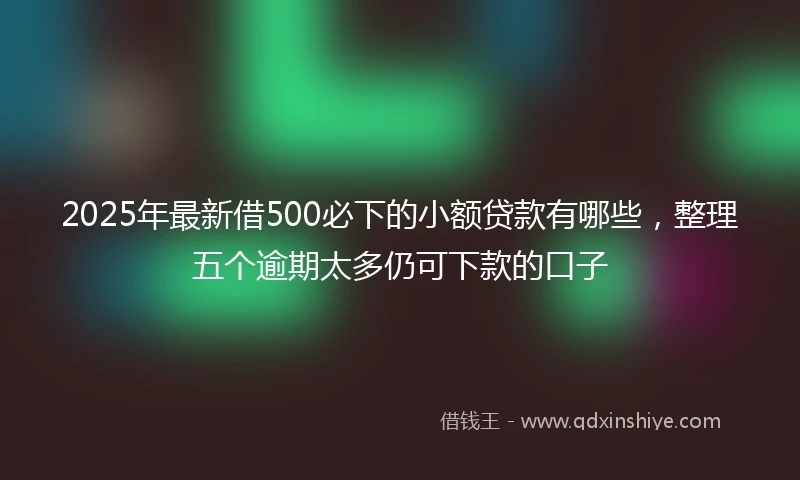 2025年最新借500必下的小额贷款有哪些，整理五个逾期太多仍可下款的口子