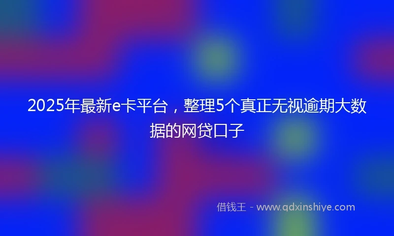 2025年最新e卡平台，整理5个真正无视逾期大数据的网贷口子