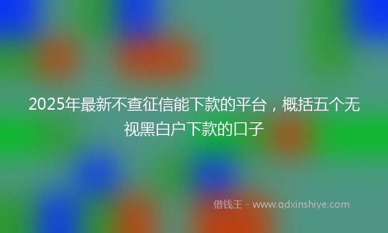 2025年最新不查征信能下款的平台，概括五个无视黑白户下款的口子
