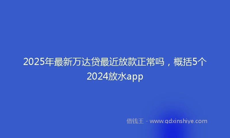 2025年最新万达贷最近放款正常吗，概括5个2024放水app