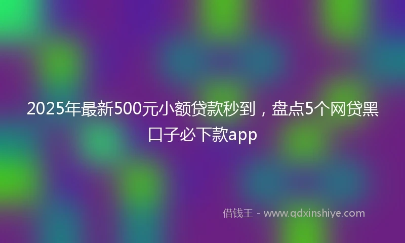 2025年最新500元小额贷款秒到，盘点5个网贷黑口子必下款app