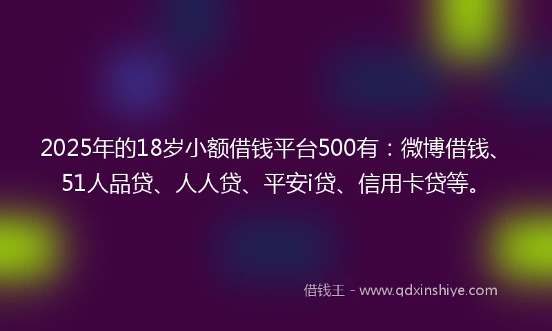 2025年的18岁小额借钱平台500有：微博借钱、51人品贷、人人贷、平安i贷、信用卡贷等。