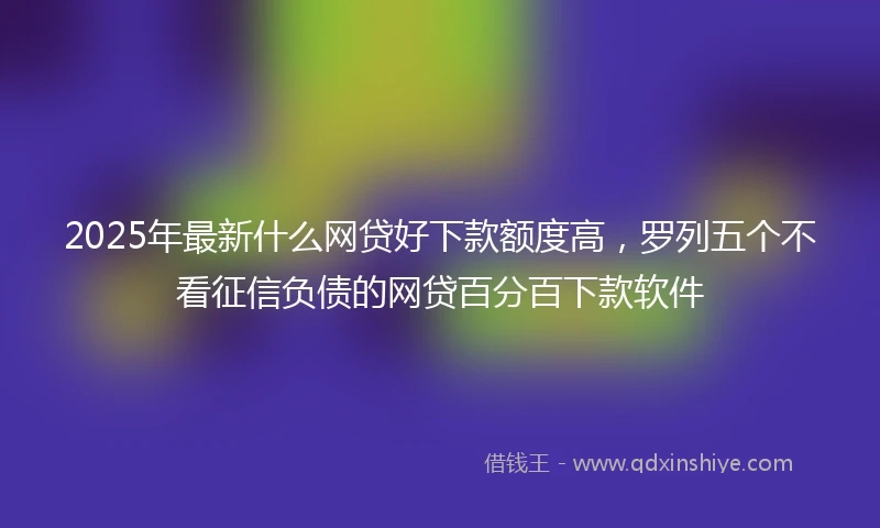 2025年最新什么网贷好下款额度高，罗列五个不看征信负债的网贷百分百下款软件
