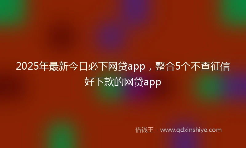 2025年最新今日必下网贷app，整合5个不查征信好下款的网贷app