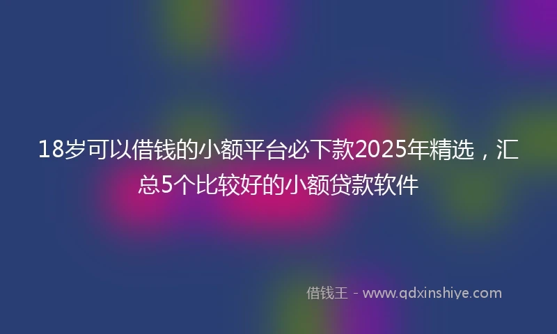 18岁可以借钱的小额平台必下款2025年精选，汇总5个比较好的小额贷款软件