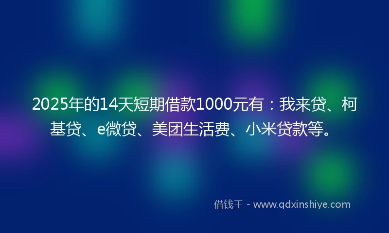 2025年的14天短期借款1000元有：我来贷、柯基贷、e微贷、美团生活费、小米贷款等。