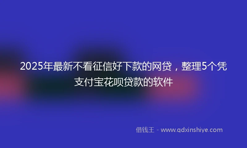 2025年最新不看征信好下款的网贷，整理5个凭支付宝花呗贷款的软件