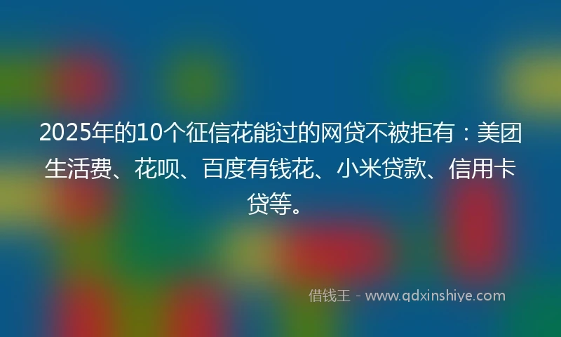 2025年的10个征信花能过的网贷不被拒有：美团生活费、花呗、百度有钱花、小米贷款、信用卡贷等。