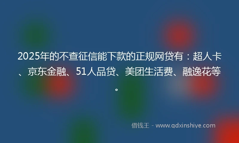 2025年的不查征信能下款的正规网贷有：超人卡、京东金融、51人品贷、美团生活费、融逸花等。