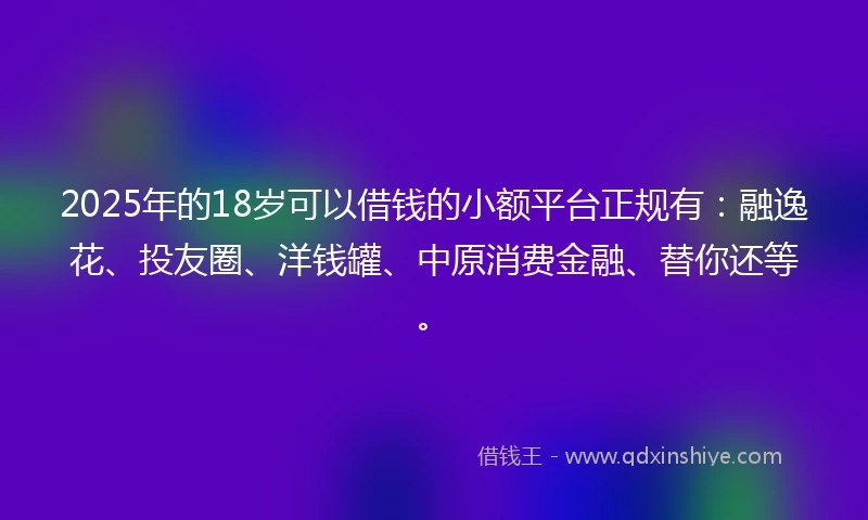 2025年的18岁可以借钱的小额平台正规有：融逸花、投友圈、洋钱罐、中原消费金融、替你还等。