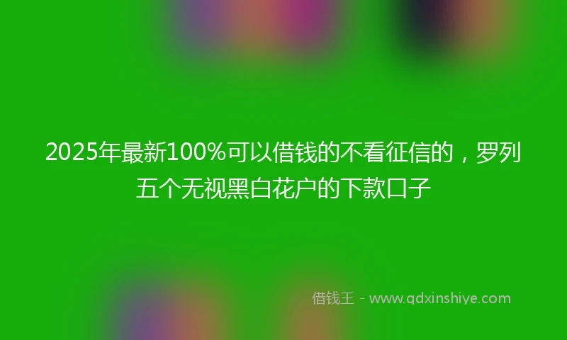 2025年最新100%可以借钱的不看征信的，罗列五个无视黑白花户的下款口子