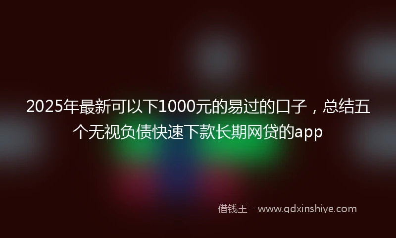 2025年最新可以下1000元的易过的口子，总结五个无视负债快速下款长期网贷的app
