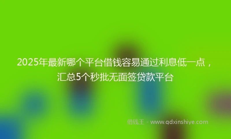 2025年最新哪个平台借钱容易通过利息低一点，汇总5个秒批无面签贷款平台