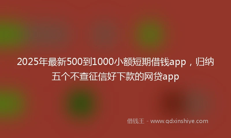 2025年最新500到1000小额短期借钱app，归纳五个不查征信好下款的网贷app