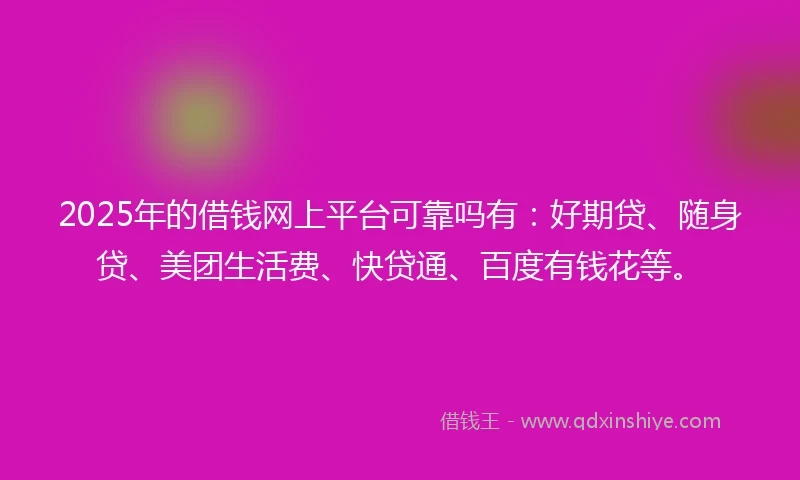 2025年的借钱网上平台可靠吗有：好期贷、随身贷、美团生活费、快贷通、百度有钱花等。