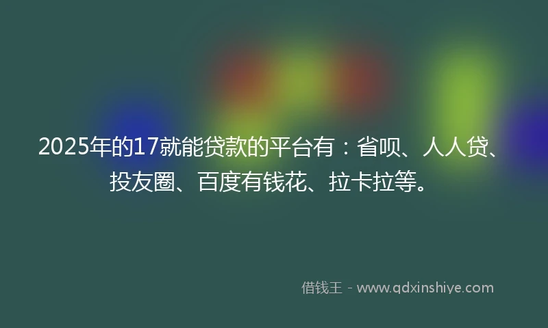 2025年的17就能贷款的平台有：省呗、人人贷、投友圈、百度有钱花、拉卡拉等。